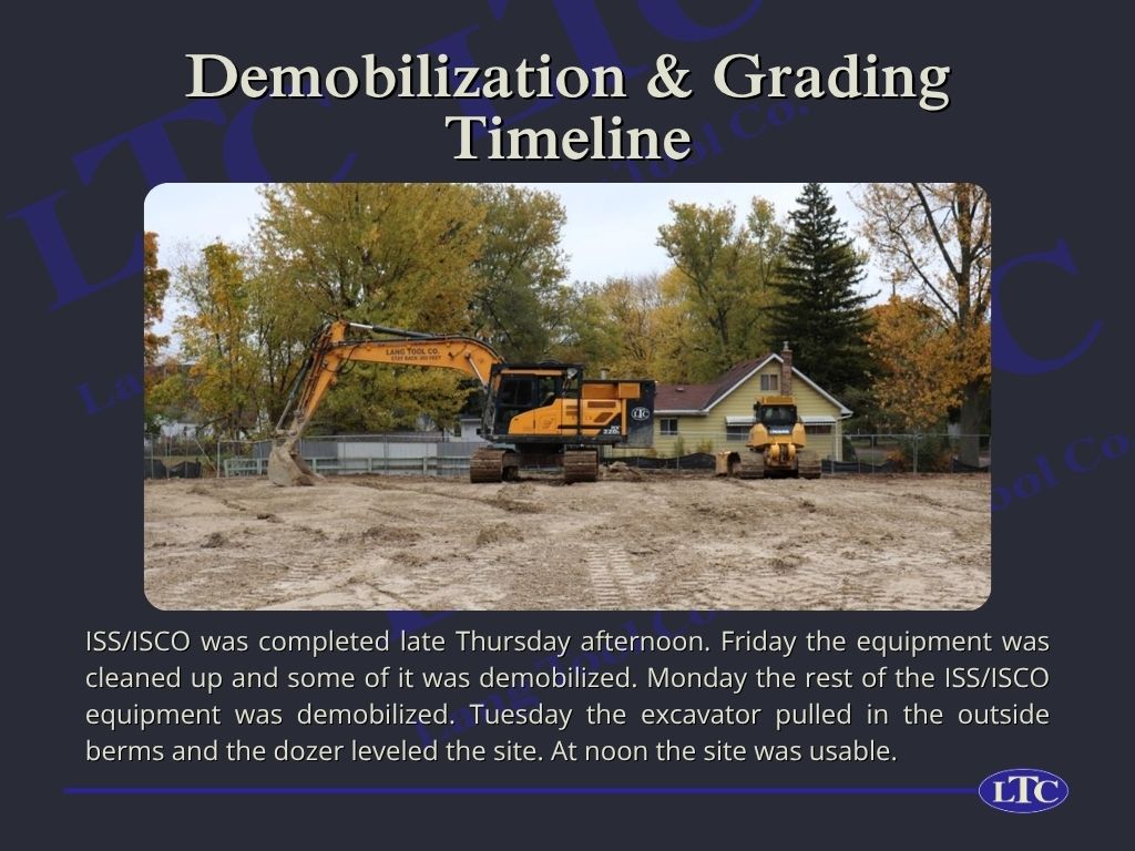 ISS/ISCO was completed late Thursday afternoon. Friday the equipment was cleaned up and some of it was demobilized. Monday the rest of the ISS/ISCO equipment was demobilized. Tuesday the excavator pulled in the outside berms and the dozer leveled the site. At noon the site was usable.
